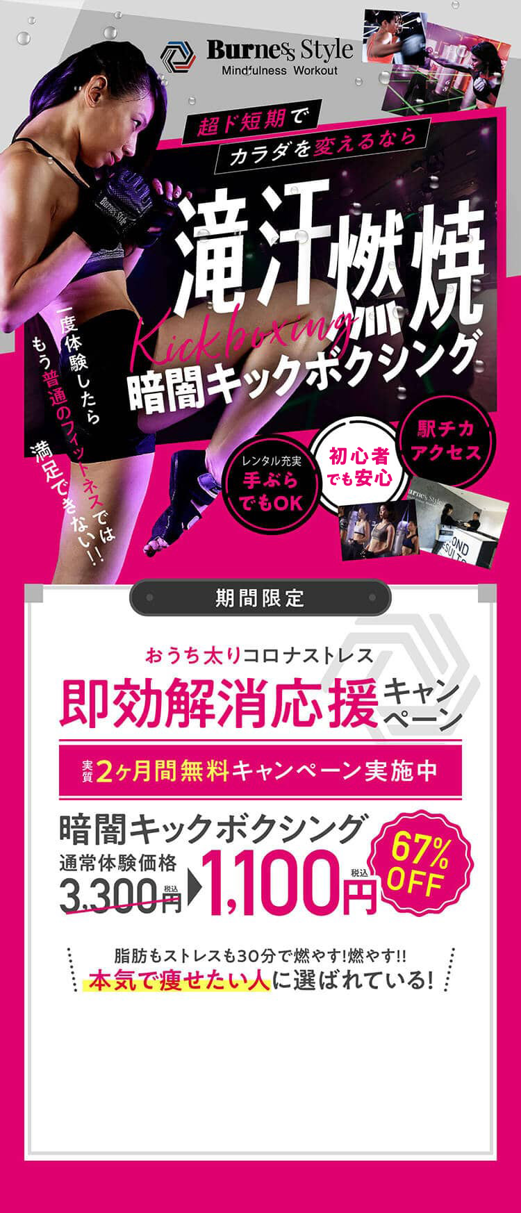 超ド短期でカラダを変えるなら滝汗燃焼Kickboxing30分レッスン、一択。満足できない‼もう普通のフィットネスでは一度体験したら駅チカアクセス女性専用手ぶらでOK期間限定おうち太りコロナストレス即効解消応援キャンペーン実質2ヶ月間無料キャンペーン実施中通常体験価格税込3,300円税込1,100円67%OFF暗闇キックボクシング脂肪もストレスも30分で燃やす!燃やす!!本気で痩せたい人に選ばれている！