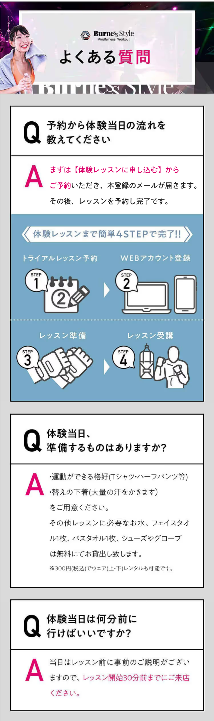 よくある質問 Q 予約から体験当日の流れを
教えてください A まずはフォームからアカウントを登録いただき、本登録のメールが届きます。その後、レッスンを予約し完了です。体験レッスンまで簡単4STEPで完了!!WEBアカウント登録トライアルレッスン予約レッスン準備レッスン受講AQ体験当日、準備するものはありますか？すべてレンタルできるので手ぶらでOK！ただし、大量の汗をかくため、替えの下着をご持参いただくことをおすすめしております。AQ体験当日は何分前に行けばいいですか？レッスン当日はレッスン開始の30分前までにご来店ください。レッスン開始後にスタジオに入場することはできません。レッスン開始30分前以降の入店は断りしております。