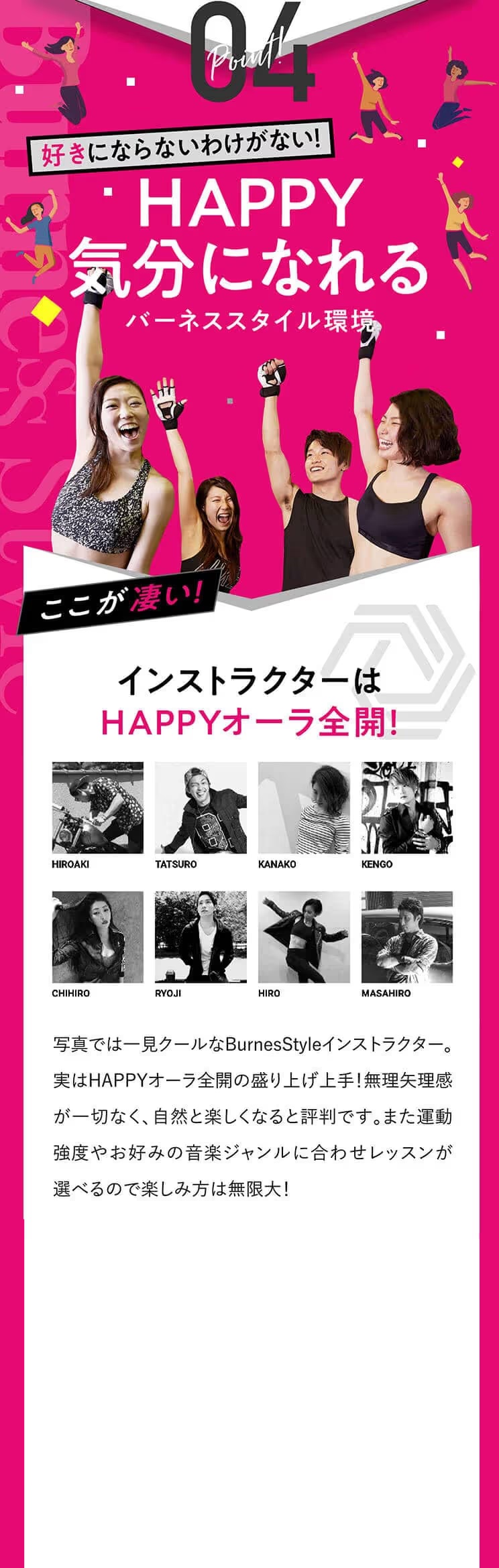 Point!04 好きにならないわけがない！HAPPY気分になれるバーネス環境ここが凄い！インストラクターはHAPPYオーラ全開！BurnessStyleのインストラクターはHAPPYオーラ全開！盛り上げ方も上手なので無理矢理感が一切なく、自然と楽しくなると評判です。また運動強度やお好みの音楽ジャンルに合わせレッスンが選べるので楽しみ方は無限大！