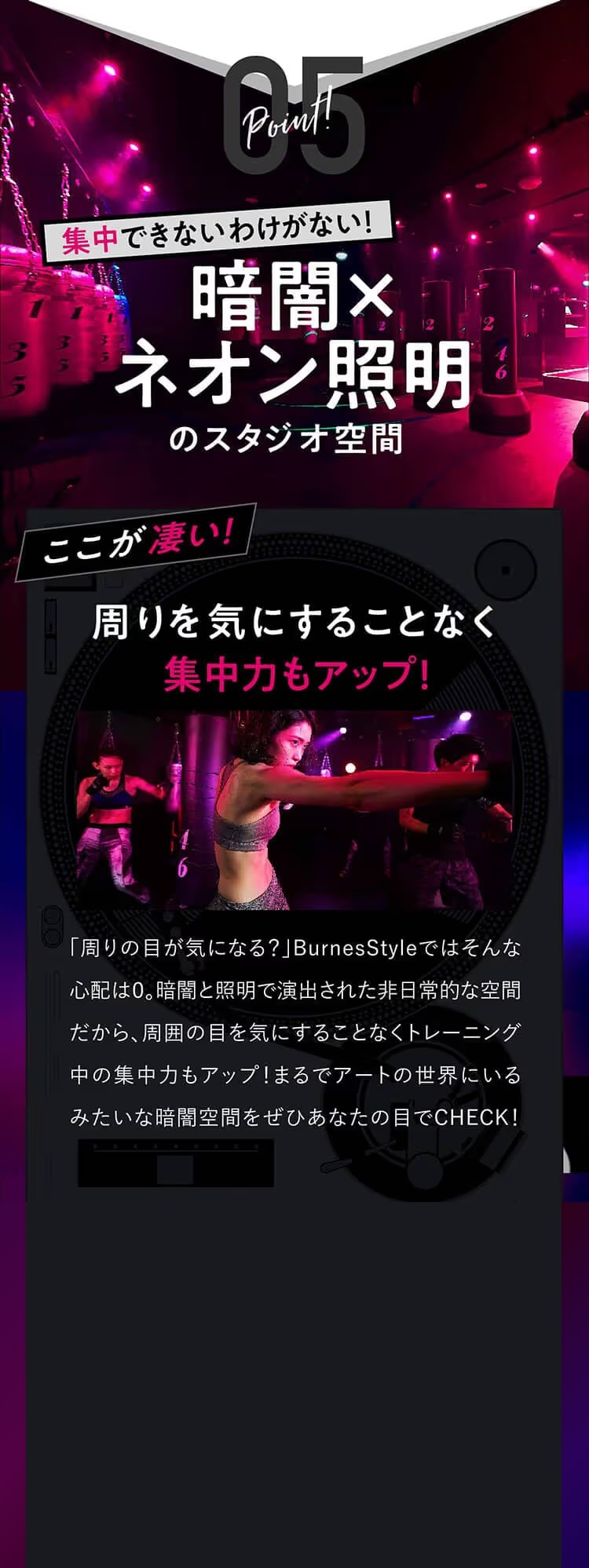 Point!05集中できないわけがない！暗闇×ネオン照明のスタジオ空間ここが凄い！周りを気にすることなく集中力もアップ！「周りの目が気になる？」BurnessStyleではそんな心配は０。暗闇と照明で演出された非日常的な空間だから、周囲の目を気にすることなくトレーニング中の集中力もアップ！まるでアートの世界にいるみたいな暗闇空間をぜひあなたの目でCHECK！