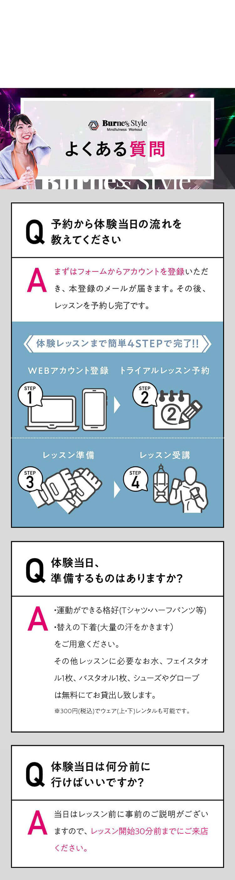 よくある質問 Q 予約から体験当日の流れを
教えてください A まずはフォームからアカウントを登録いただき、本登録のメールが届きます。その後、レッスンを予約し完了です。体験レッスンまで簡単4STEPで完了!!WEBアカウント登録トライアルレッスン予約レッスン準備レッスン受講AQ体験当日、準備するものはありますか？すべてレンタルできるので手ぶらでOK！ただし、大量の汗をかくため、替えの下着をご持参いただくことをおすすめしております。AQ体験当日は何分前に行けばいいですか？レッスン当日はレッスン開始の30分前までにご来店ください。レッスン開始後にスタジオに入場することはできません。レッスン開始30分前以降の入店は断りしております。