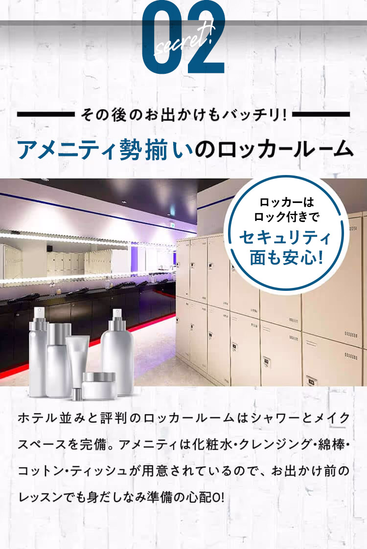 secret!02その後のお出かけもバッチリ！アメニティ勢揃いのロッカールームセキュリティ面も安心！ロッカーはロック付きでホテル並みと評判のロッカールームはシャワーとメイクスペースを完備。アメニティは化粧水・クレンジング・綿棒・コットン・ティッシュが用意されているので、お出かけ前のレッスンでも身だしなみ準備の心配０！