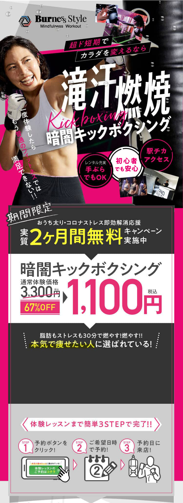 超ド短期でカラダを変えるなら滝汗燃焼Kickboxing30分レッスン、一択。満足できない‼もう普通のフィットネスでは一度体験したら駅チカアクセス女性専用手ぶらでOK期間限定おうち太りコロナストレス即効解消応援キャンペーン実質2ヶ月間無料キャンペーン実施中通常体験価格税込3,300円税込1,100円67%OFF暗闇キックボクシング脂肪もストレスも30分で燃やす!燃やす!!本気で痩せたい人に選ばれている！ 体験レッスンまで簡単3STEPで完了!!step1予約ボタンをクリック! step2 ご希望日時で予約! step3 予約日に来店!