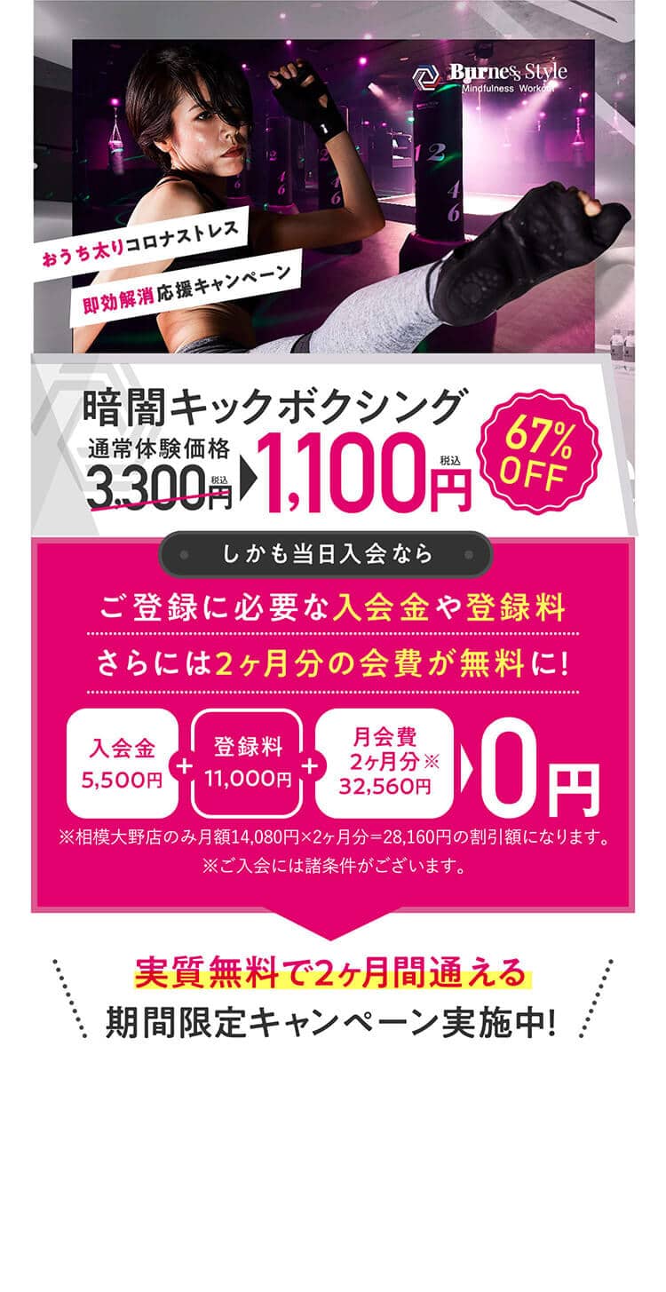 即効解消応援キャンペーンおうち太りコロナストレス暗闇キックボクシング通常体験価格税込3,300円税込1,100円67%OFFしかも当日入会ならご登録に必要な入会金や登録料さらには2ヶ月分の会費が無料に！入会金5,500円登録料11,000円月会費2ヶ月分32,560円0円実質無料で2ヶ月間通える期間限定キャンペーン実施中！