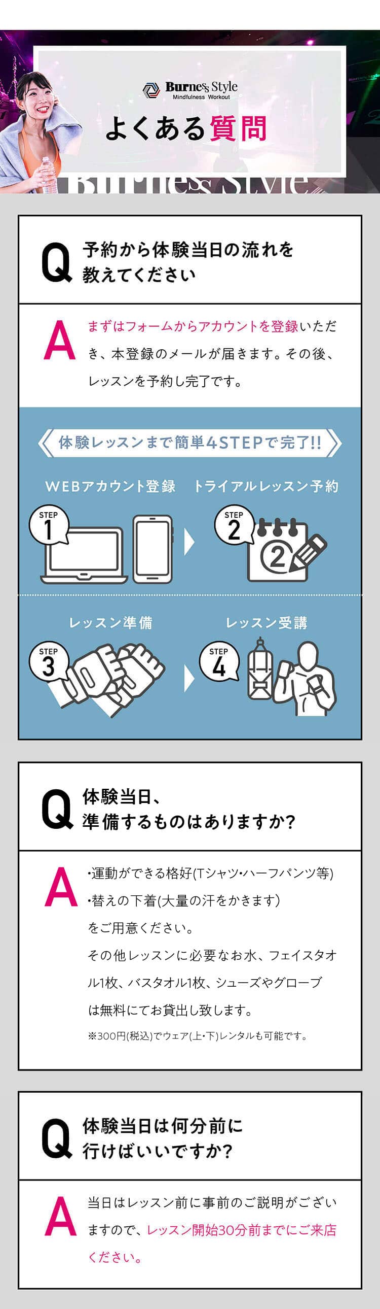 よくある質問 Q 予約から体験当日の流れを
教えてください A まずはフォームからアカウントを登録いただき、本登録のメールが届きます。その後、レッスンを予約し完了です。体験レッスンまで簡単4STEPで完了!!WEBアカウント登録トライアルレッスン予約レッスン準備レッスン受講AQ体験当日、準備するものはありますか？すべてレンタルできるので手ぶらでOK！ただし、大量の汗をかくため、替えの下着をご持参いただくことをおすすめしております。AQ体験当日は何分前に行けばいいですか？レッスン当日はレッスン開始の30分前までにご来店ください。レッスン開始後にスタジオに入場することはできません。レッスン開始30分前以降の入店は断りしております。