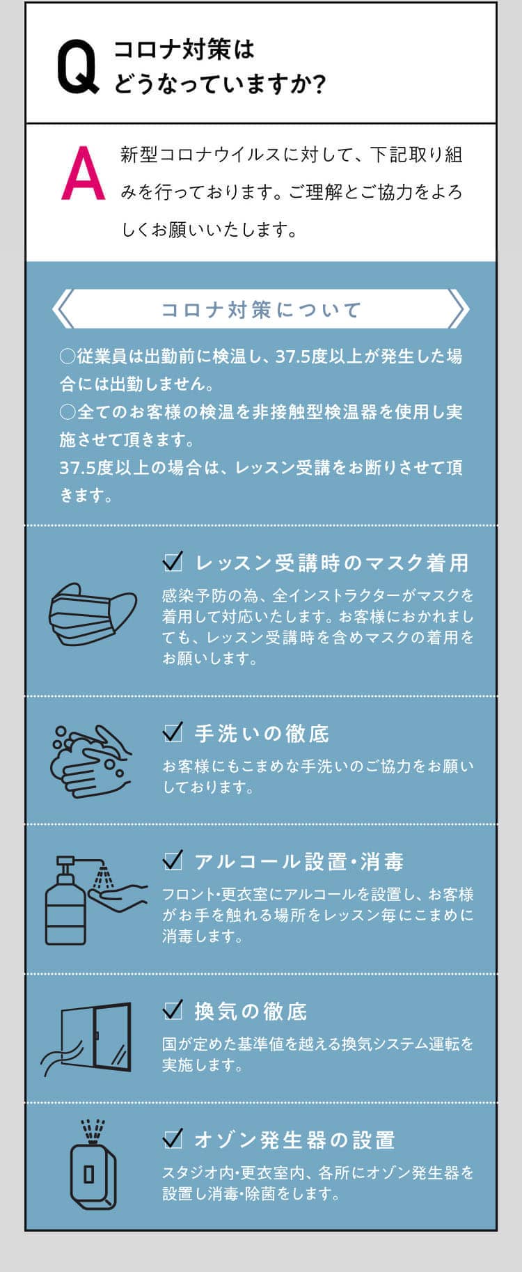 Q コロナ対策はどうなっていますか？ A 新型コロナウイルスに対して、下記取り組みを行っております。ご理解とご協力をよろしくお願いいたします。コロナ対策について○検温の頻度を増やします。従業院の出勤前、出社時、帰宅時の計3回37.5度以上が発生した場合は出勤しません。○全てのお客様の検温を非接触型検温器を使用し実施させて頂きます。37.5度以上の場合は、レッスン受講をお断りさせて頂きます。□ レッスン受講時のマスク着用感染予防の為、全インストラクターがマスクを着用して対応いたします。お客様におかれましても、レッスン受講時を含めマスクの着用をお願いします。□ 手洗いの徹底お客様にもこまめな手洗いのご協力をお願いしております。□ アルコール設置・消毒フロント・更衣室にアルコールを設置し、お客様がお手を触れる場所をレッスン毎にこまめに消毒します。□ 換気の徹底国が定めた基準値を越える換気システム運転を実施します。□ オゾン発生器の設置スタジオ内・更衣室内、各所にオゾン発生器を設置し消毒・除菌をします。□ レッスン間隔の拡張レッスン間隔を30分以上拡張することでフロントや更衣室などでのお客様同士の接触を極力減らし、十分な消毒と換気を実施します。