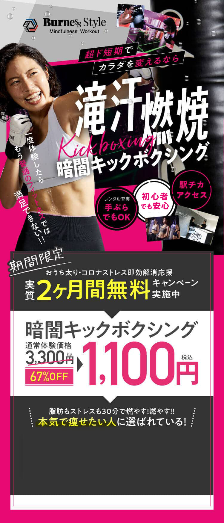 超ド短期でカラダを変えるなら滝汗燃焼Kickboxing30分レッスン、一択。満足できない‼もう普通のフィットネスでは一度体験したら駅チカアクセス女性専用手ぶらでOK期間限定おうち太りコロナストレス即効解消応援キャンペーン実質2ヶ月間無料キャンペーン実施中通常体験価格税込3,300円税込1,100円67%OFF暗闇キックボクシング脂肪もストレスも30分で燃やす!燃やす!!本気で痩せたい人に選ばれている！