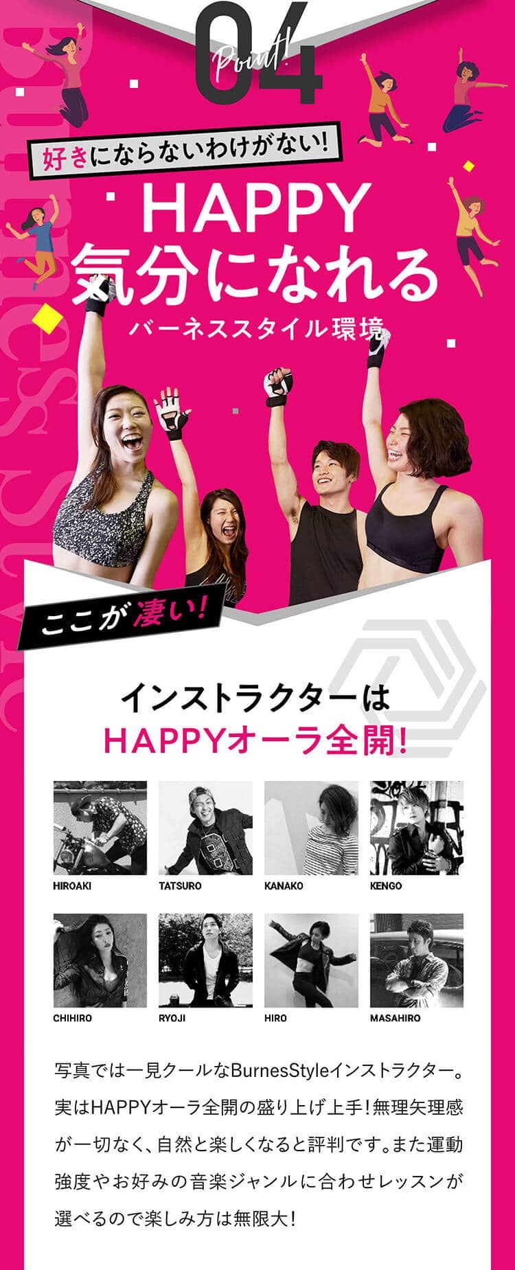 Point!04 好きにならないわけがない！HAPPY気分になれるバーネス環境ここが凄い！インストラクターはHAPPYオーラ全開！BurnessStyleのインストラクターはHAPPYオーラ全開！盛り上げ方も上手なので無理矢理感が一切なく、自然と楽しくなると評判です。また運動強度やお好みの音楽ジャンルに合わせレッスンが選べるので楽しみ方は無限大！