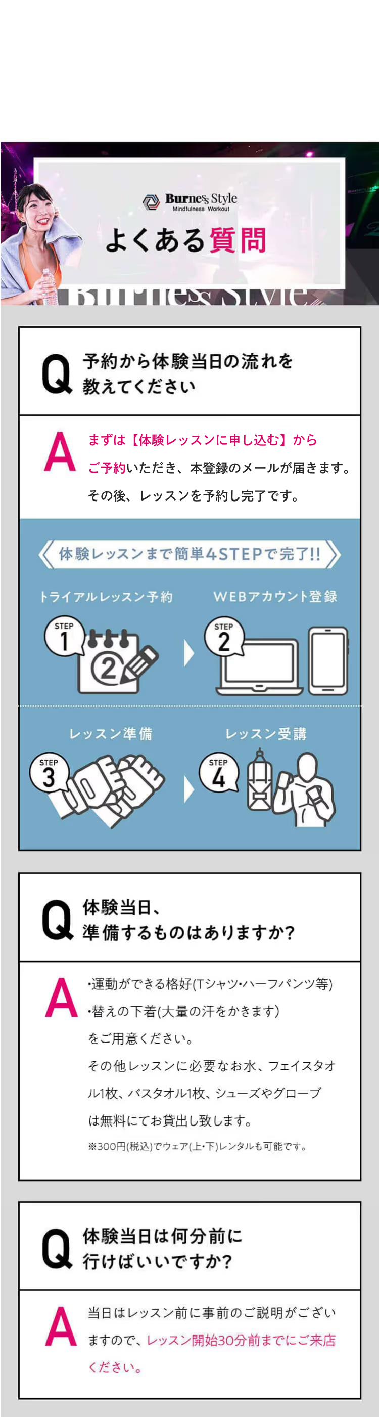 よくある質問 Q 予約から体験当日の流れを
教えてください A まずはフォームからアカウントを登録いただき、本登録のメールが届きます。その後、レッスンを予約し完了です。体験レッスンまで簡単4STEPで完了!!WEBアカウント登録トライアルレッスン予約レッスン準備レッスン受講AQ体験当日、準備するものはありますか？すべてレンタルできるので手ぶらでOK！ただし、大量の汗をかくため、替えの下着をご持参いただくことをおすすめしております。AQ体験当日は何分前に行けばいいですか？レッスン当日はレッスン開始の30分前までにご来店ください。レッスン開始後にスタジオに入場することはできません。レッスン開始30分前以降の入店は断りしております。