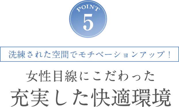 POINT5 洗練された空間でモチベーションアップ！女性目線にこだわった充実した快適環境